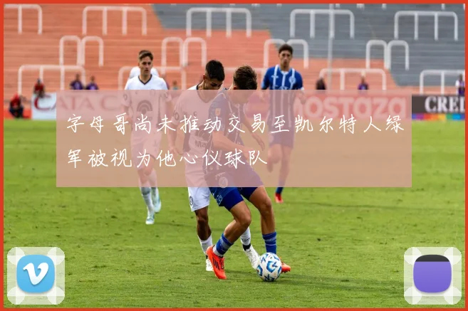 字母哥尚未推动交易至凯尔特人绿军被视为他心仪球队