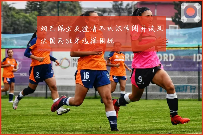 姆巴佩女友澄清不认识传闻并谈及法国西班牙选择困扰