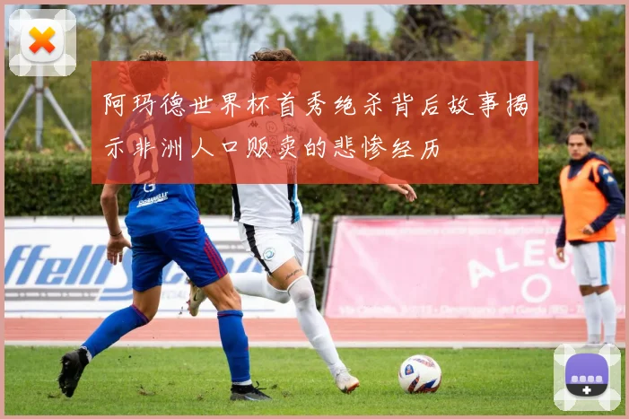 阿玛德世界杯首秀绝杀背后故事揭示非洲人口贩卖的悲惨经历