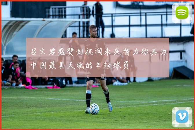 吕文君盛赞刘祝润未来潜力称其为中国最具天赋的年轻球员