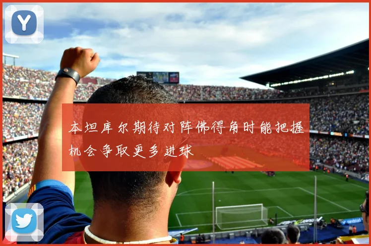 本坦库尔期待对阵佛得角时能把握机会争取更多进球