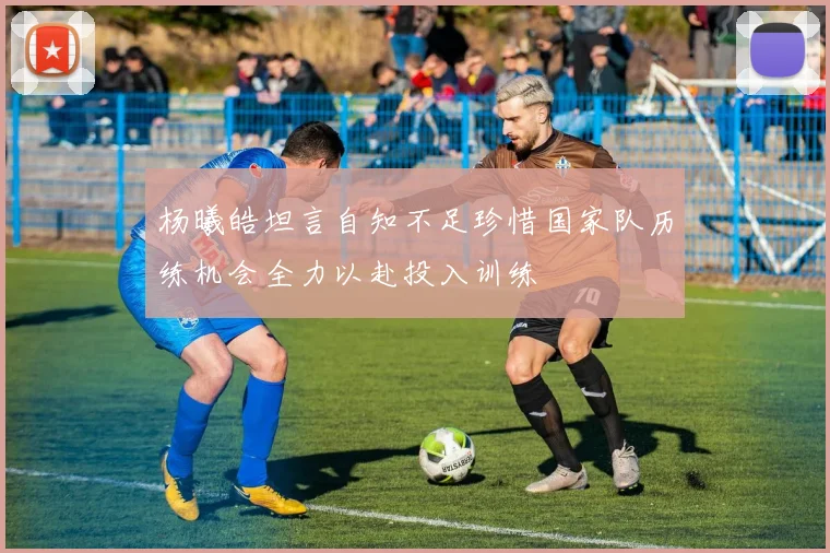 杨曦皓坦言自知不足珍惜国家队历练机会全力以赴投入训练