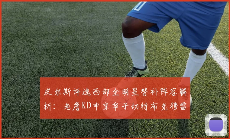 皮尔斯评选西部全明星替补阵容解析：老詹KD申京华子切特布克穆雷的实力对比