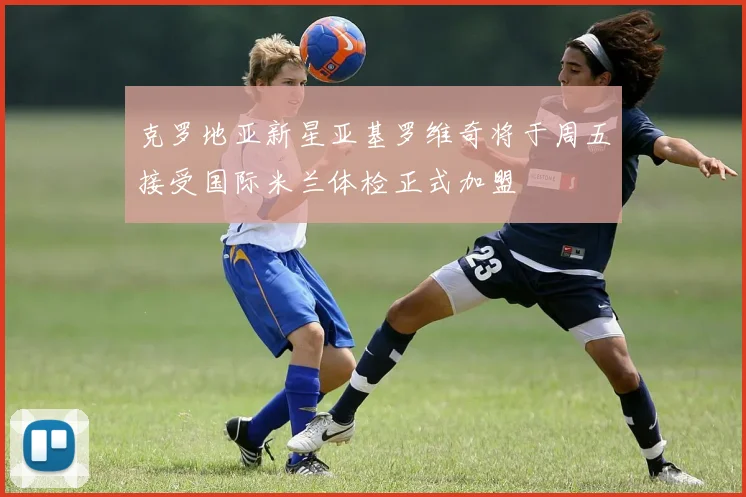 克罗地亚新星亚基罗维奇将于周五接受国际米兰体检正式加盟