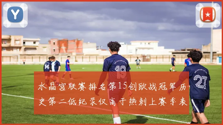 水晶宫联赛排名第15创欧战冠军历史第二低纪录仅高于热刺上赛季表现