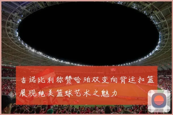 吉诺比利称赞哈珀双变向背运扣篮展现绝美篮球艺术之魅力