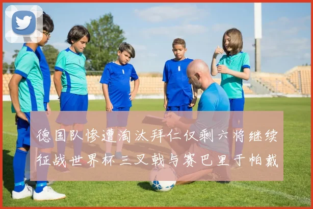 德国队惨遭淘汰拜仁仅剩六将继续征战世界杯三叉戟与赛巴里于帕戴维斯携手出战