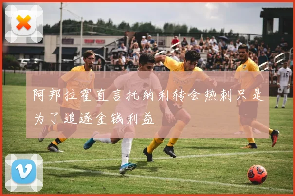 阿邦拉霍直言托纳利转会热刺只是为了追逐金钱利益