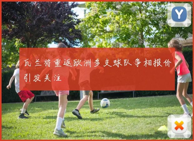 瓦兰将重返欧洲多支球队争相报价引发关注