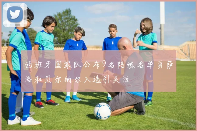 西班牙国家队公布9名陪练名单贡萨洛和贝尔纳尔入选引关注