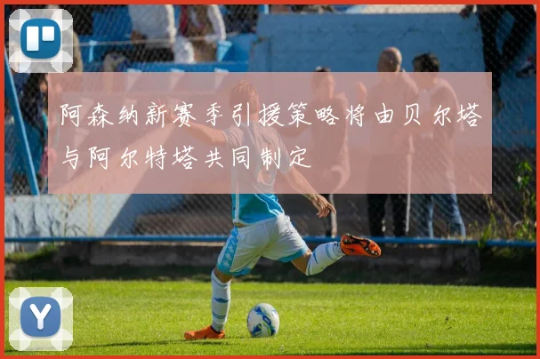 阿森纳新赛季引援策略将由贝尔塔与阿尔特塔共同制定