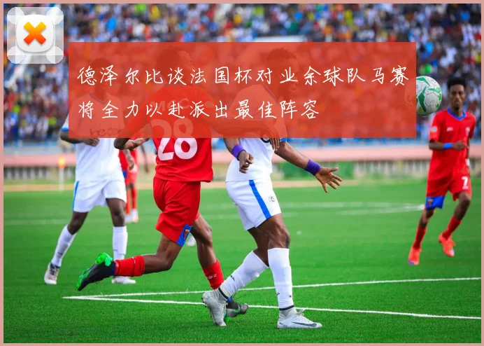 德泽尔比谈法国杯对业余球队马赛将全力以赴派出最佳阵容