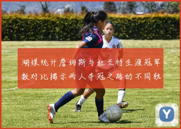 湖媒统计詹姆斯与杜兰特生涯冠军数对比揭示两人夺冠之路的不同轨迹