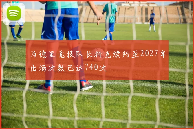 马德里竞技队长科克续约至2027年出场次数已达740次