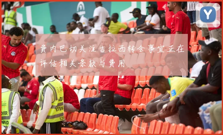 费内巴切关注吉拉西转会事宜正在评估相关条款与费用