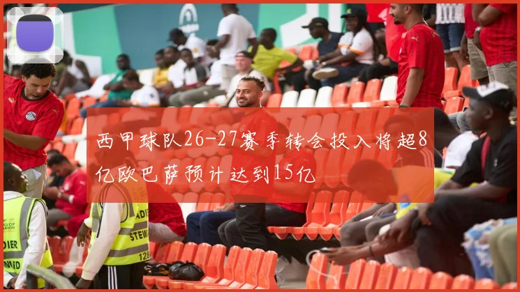 西甲球队26-27赛季转会投入将超8亿欧巴萨预计达到15亿