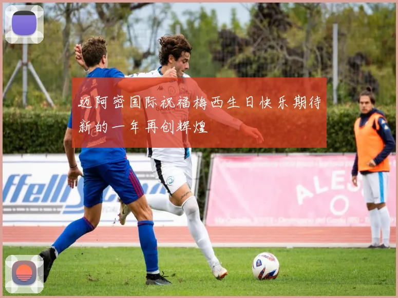 迈阿密国际祝福梅西生日快乐期待新的一年再创辉煌