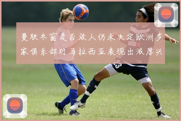 曼联冬窗是否放人仍未决定欧洲多家俱乐部对马拉西亚表现出浓厚兴趣