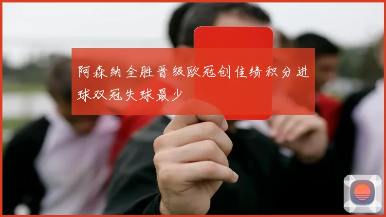 阿森纳全胜晋级欧冠创佳绩积分进球双冠失球最少