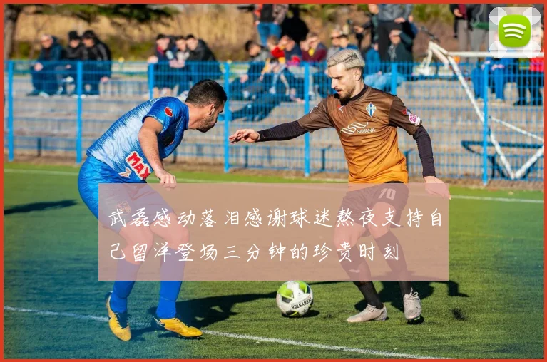 武磊感动落泪感谢球迷熬夜支持自己留洋登场三分钟的珍贵时刻
