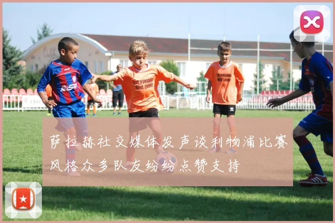 萨拉赫社交媒体发声谈利物浦比赛风格众多队友纷纷点赞支持