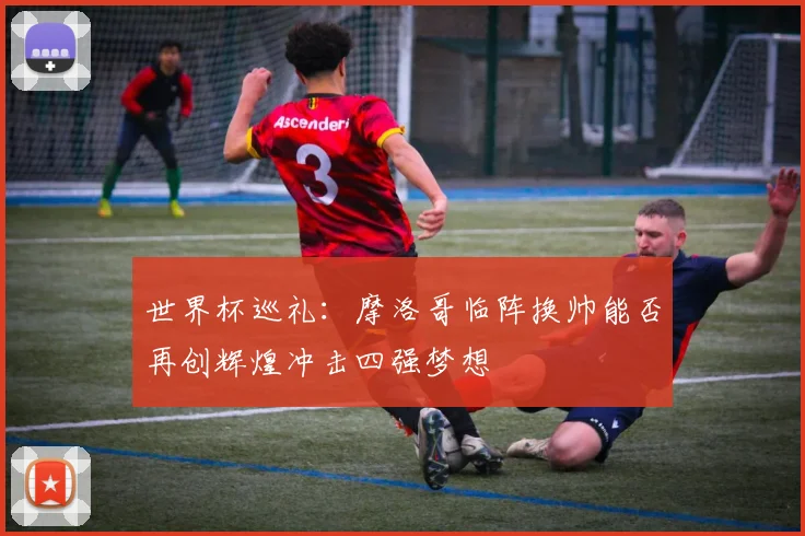 世界杯巡礼：摩洛哥临阵换帅能否再创辉煌冲击四强梦想