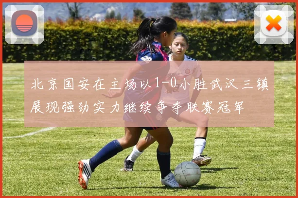北京国安在主场以1-0小胜武汉三镇展现强劲实力继续争夺联赛冠军